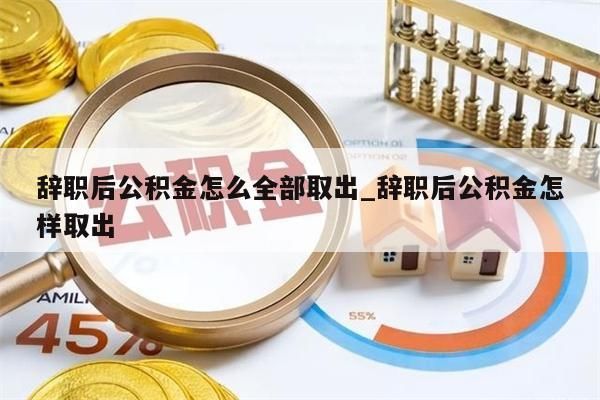 辞职后公积金怎么全部取出_辞职后公积金怎样取出